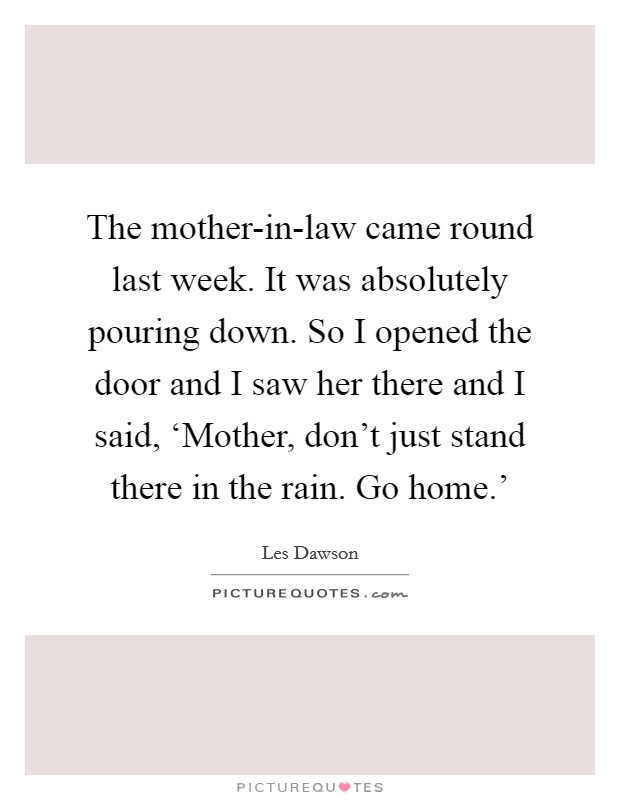 The mother-in-law came round last week. It was absolutely pouring down. So I opened the door and I saw her there and I said, ‘Mother, don't just stand there in the rain. Go home.' Picture Quote #1