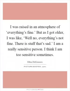 I was raised in an atmosphere of ‘everything’s fine.’ But as I got older, I was like, ‘Well no, everything’s not fine. There is stuff that’s sad.’ I am a really sensitive person. I think I am too sensitive sometimes Picture Quote #1