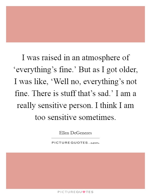 I was raised in an atmosphere of ‘everything's fine.' But as I got older, I was like, ‘Well no, everything's not fine. There is stuff that's sad.' I am a really sensitive person. I think I am too sensitive sometimes Picture Quote #1