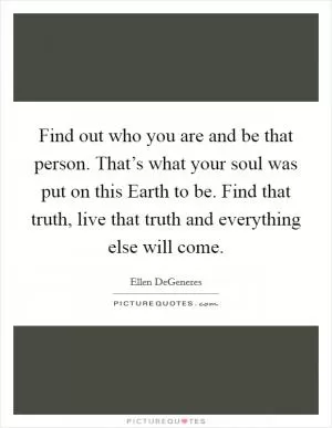 Find out who you are and be that person. That’s what your soul was put on this Earth to be. Find that truth, live that truth and everything else will come Picture Quote #1