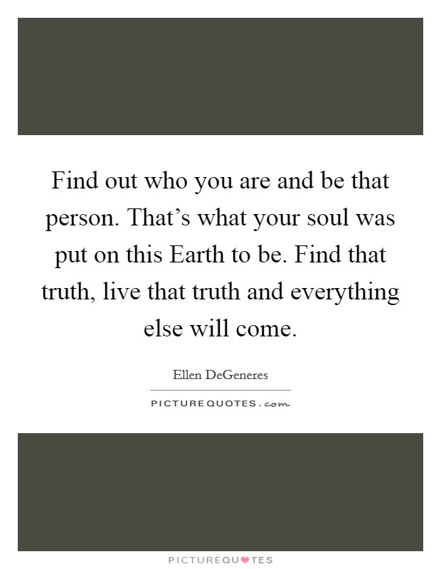 Find out who you are and be that person. That's what your soul was put on this Earth to be. Find that truth, live that truth and everything else will come Picture Quote #1