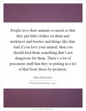 People love their animals so much so that they put little clothes on them and necklaces and booties and things like that. And if you love your animal, then you should feed them something that’s not dangerous for them. There’s a lot of poisonous stuff that they’re putting in a lot of that food, those by-products Picture Quote #1