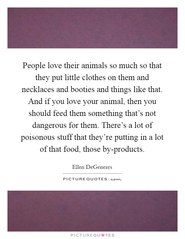 People love their animals so much so that they put little clothes on them and necklaces and booties and things like that. And if you love your animal, then you should feed them something that's not dangerous for them. There's a lot of poisonous stuff that they're putting in a lot of that food, those by-products Picture Quote #1