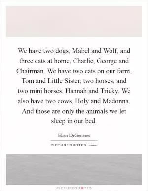 We have two dogs, Mabel and Wolf, and three cats at home, Charlie, George and Chairman. We have two cats on our farm, Tom and Little Sister, two horses, and two mini horses, Hannah and Tricky. We also have two cows, Holy and Madonna. And those are only the animals we let sleep in our bed Picture Quote #1