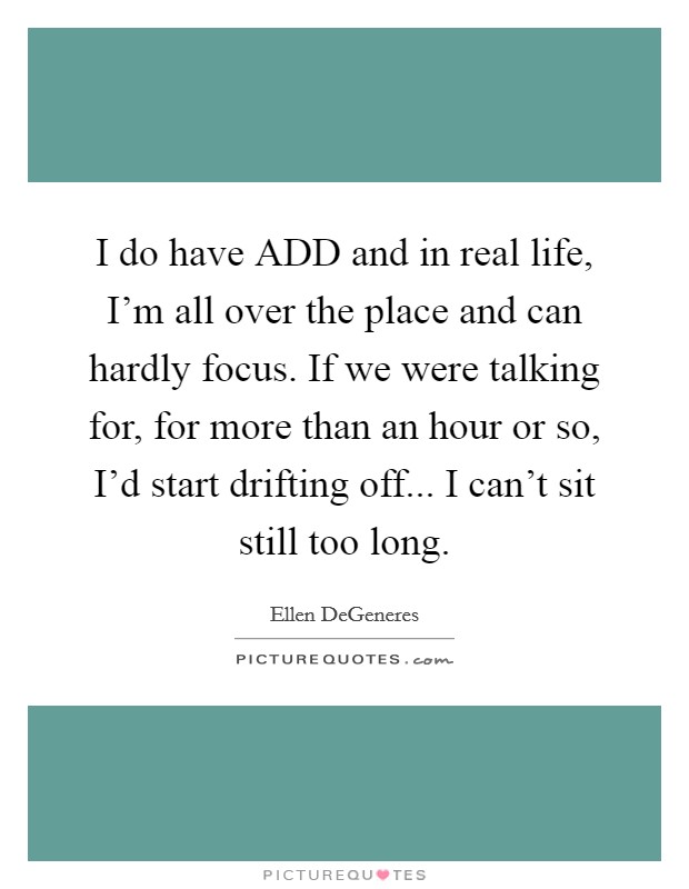 I do have ADD and in real life, I'm all over the place and can hardly focus. If we were talking for, for more than an hour or so, I'd start drifting off... I can't sit still too long Picture Quote #1