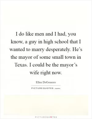 I do like men and I had, you know, a guy in high school that I wanted to marry desperately. He’s the mayor of some small town in Texas. I could be the mayor’s wife right now Picture Quote #1