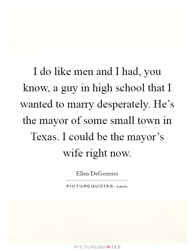 I do like men and I had, you know, a guy in high school that I wanted to marry desperately. He's the mayor of some small town in Texas. I could be the mayor's wife right now Picture Quote #1