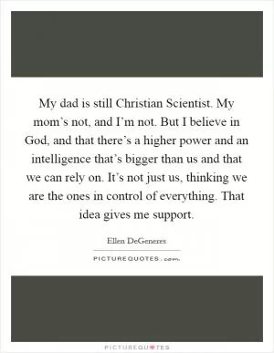 My dad is still Christian Scientist. My mom’s not, and I’m not. But I believe in God, and that there’s a higher power and an intelligence that’s bigger than us and that we can rely on. It’s not just us, thinking we are the ones in control of everything. That idea gives me support Picture Quote #1