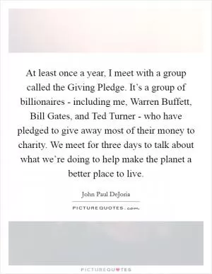 At least once a year, I meet with a group called the Giving Pledge. It’s a group of billionaires - including me, Warren Buffett, Bill Gates, and Ted Turner - who have pledged to give away most of their money to charity. We meet for three days to talk about what we’re doing to help make the planet a better place to live Picture Quote #1