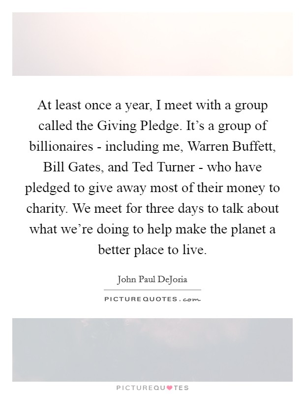 At least once a year, I meet with a group called the Giving Pledge. It's a group of billionaires - including me, Warren Buffett, Bill Gates, and Ted Turner - who have pledged to give away most of their money to charity. We meet for three days to talk about what we're doing to help make the planet a better place to live Picture Quote #1