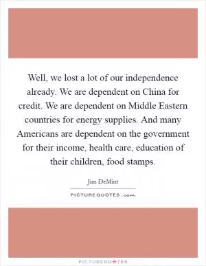 Well, we lost a lot of our independence already. We are dependent on China for credit. We are dependent on Middle Eastern countries for energy supplies. And many Americans are dependent on the government for their income, health care, education of their children, food stamps Picture Quote #1