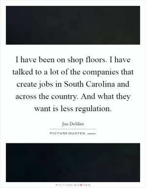 I have been on shop floors. I have talked to a lot of the companies that create jobs in South Carolina and across the country. And what they want is less regulation Picture Quote #1