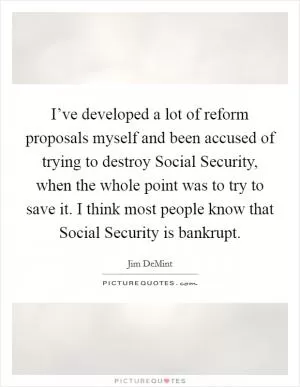 I’ve developed a lot of reform proposals myself and been accused of trying to destroy Social Security, when the whole point was to try to save it. I think most people know that Social Security is bankrupt Picture Quote #1