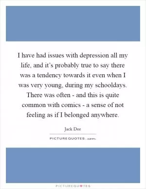 I have had issues with depression all my life, and it’s probably true to say there was a tendency towards it even when I was very young, during my schooldays. There was often - and this is quite common with comics - a sense of not feeling as if I belonged anywhere Picture Quote #1