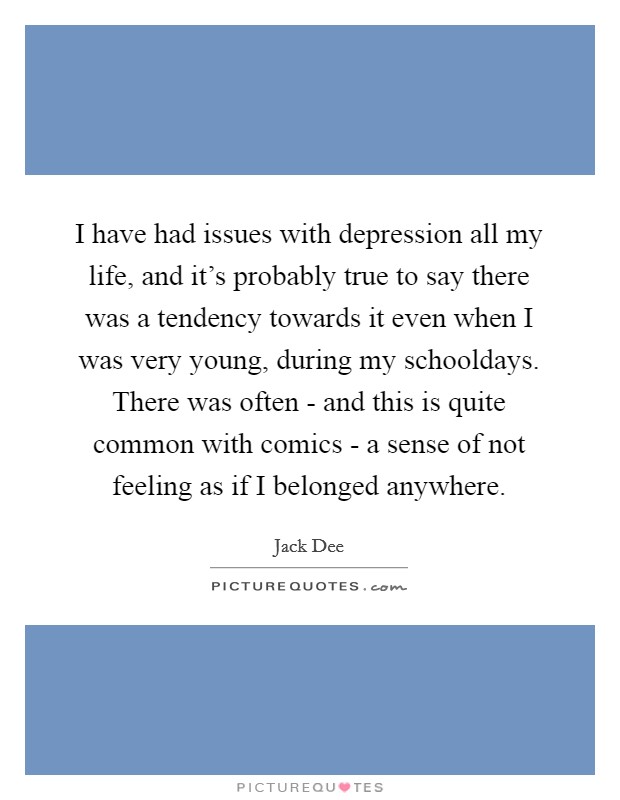 I have had issues with depression all my life, and it's probably true to say there was a tendency towards it even when I was very young, during my schooldays. There was often - and this is quite common with comics - a sense of not feeling as if I belonged anywhere Picture Quote #1