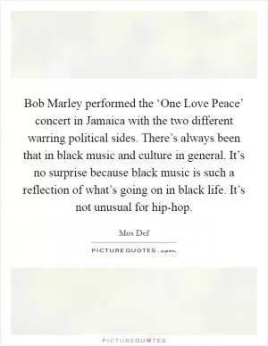 Bob Marley performed the ‘One Love Peace’ concert in Jamaica with the two different warring political sides. There’s always been that in black music and culture in general. It’s no surprise because black music is such a reflection of what’s going on in black life. It’s not unusual for hip-hop Picture Quote #1