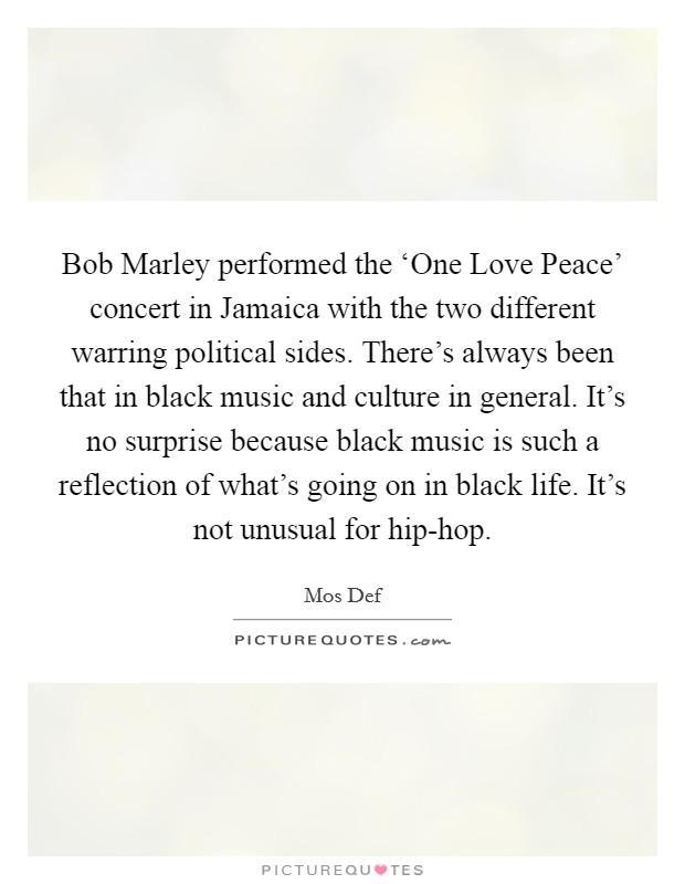 Bob Marley performed the ‘One Love Peace' concert in Jamaica with the two different warring political sides. There's always been that in black music and culture in general. It's no surprise because black music is such a reflection of what's going on in black life. It's not unusual for hip-hop Picture Quote #1