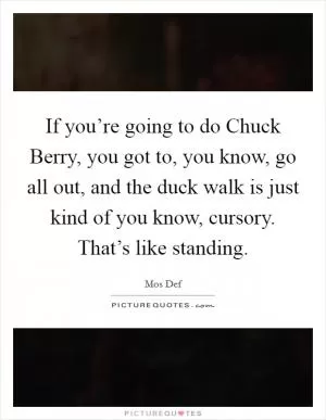 If you’re going to do Chuck Berry, you got to, you know, go all out, and the duck walk is just kind of you know, cursory. That’s like standing Picture Quote #1