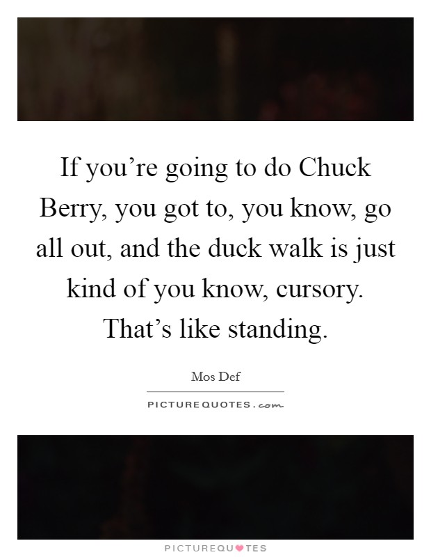 If you're going to do Chuck Berry, you got to, you know, go all out, and the duck walk is just kind of you know, cursory. That's like standing Picture Quote #1