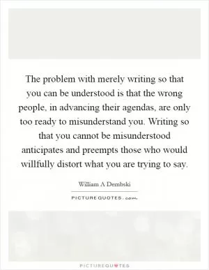 The problem with merely writing so that you can be understood is that the wrong people, in advancing their agendas, are only too ready to misunderstand you. Writing so that you cannot be misunderstood anticipates and preempts those who would willfully distort what you are trying to say Picture Quote #1