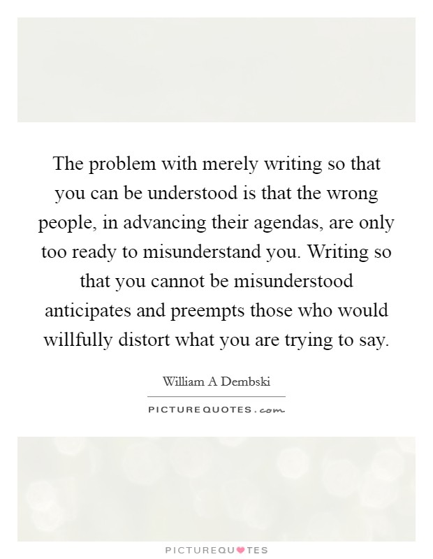 The problem with merely writing so that you can be understood is that the wrong people, in advancing their agendas, are only too ready to misunderstand you. Writing so that you cannot be misunderstood anticipates and preempts those who would willfully distort what you are trying to say Picture Quote #1