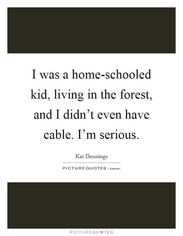 I was a home-schooled kid, living in the forest, and I didn't even have cable. I'm serious Picture Quote #1