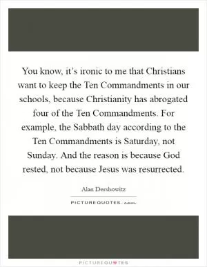 You know, it’s ironic to me that Christians want to keep the Ten Commandments in our schools, because Christianity has abrogated four of the Ten Commandments. For example, the Sabbath day according to the Ten Commandments is Saturday, not Sunday. And the reason is because God rested, not because Jesus was resurrected Picture Quote #1