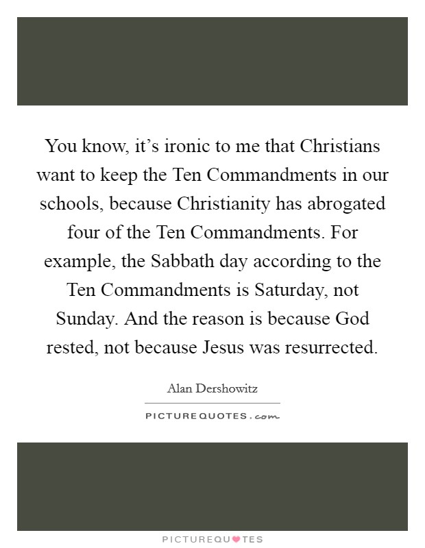You know, it's ironic to me that Christians want to keep the Ten Commandments in our schools, because Christianity has abrogated four of the Ten Commandments. For example, the Sabbath day according to the Ten Commandments is Saturday, not Sunday. And the reason is because God rested, not because Jesus was resurrected Picture Quote #1