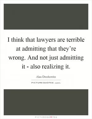 I think that lawyers are terrible at admitting that they’re wrong. And not just admitting it - also realizing it Picture Quote #1