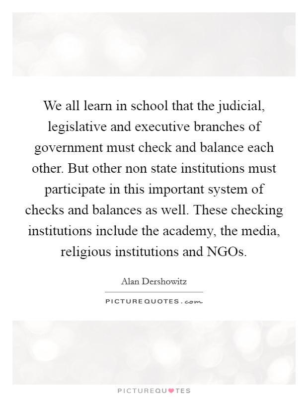We all learn in school that the judicial, legislative and executive branches of government must check and balance each other. But other non state institutions must participate in this important system of checks and balances as well. These checking institutions include the academy, the media, religious institutions and NGOs Picture Quote #1