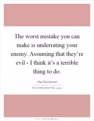 The worst mistake you can make is underrating your enemy. Assuming that they’re evil - I think it’s a terrible thing to do Picture Quote #1