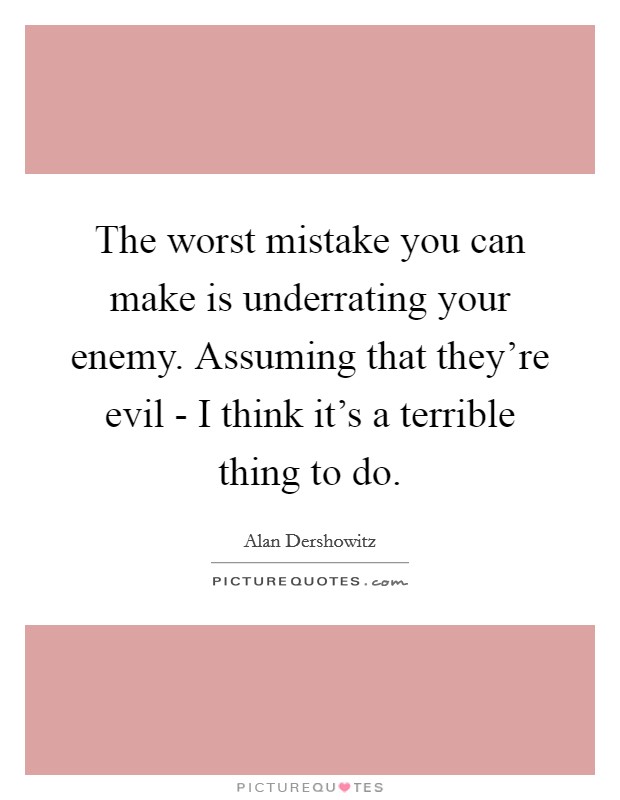 The worst mistake you can make is underrating your enemy. Assuming that they're evil - I think it's a terrible thing to do Picture Quote #1