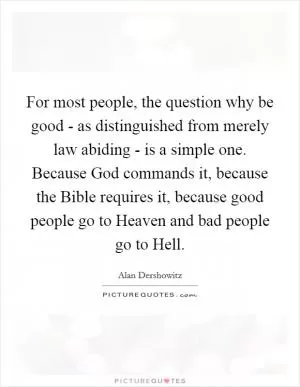 For most people, the question why be good - as distinguished from merely law abiding - is a simple one. Because God commands it, because the Bible requires it, because good people go to Heaven and bad people go to Hell Picture Quote #1