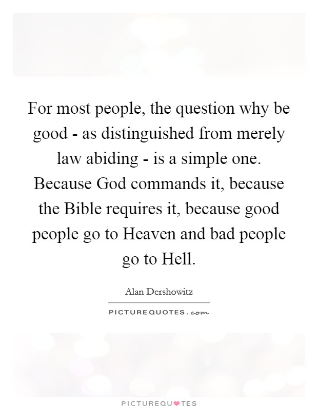For most people, the question why be good - as distinguished from merely law abiding - is a simple one. Because God commands it, because the Bible requires it, because good people go to Heaven and bad people go to Hell Picture Quote #1