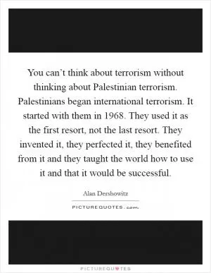 You can’t think about terrorism without thinking about Palestinian terrorism. Palestinians began international terrorism. It started with them in 1968. They used it as the first resort, not the last resort. They invented it, they perfected it, they benefited from it and they taught the world how to use it and that it would be successful Picture Quote #1