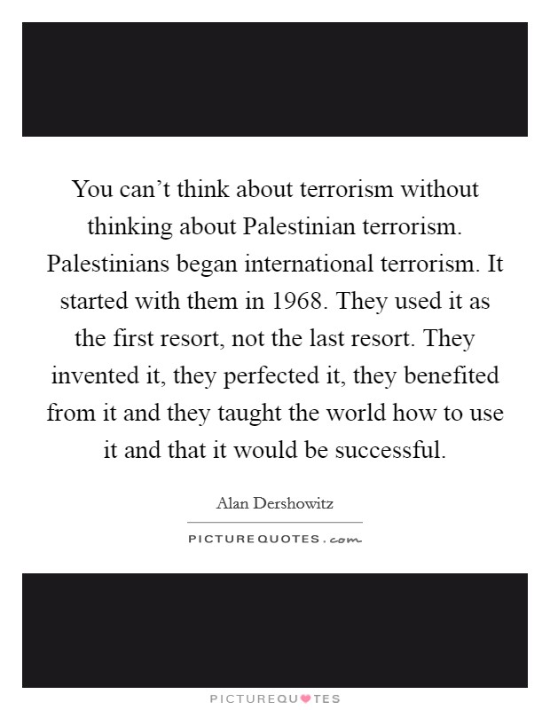 You can't think about terrorism without thinking about Palestinian terrorism. Palestinians began international terrorism. It started with them in 1968. They used it as the first resort, not the last resort. They invented it, they perfected it, they benefited from it and they taught the world how to use it and that it would be successful Picture Quote #1