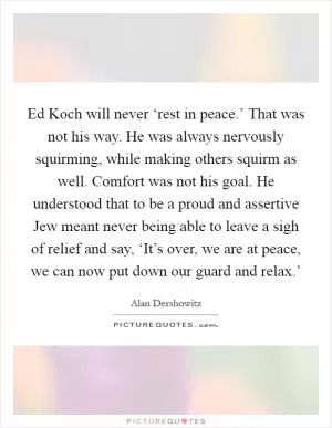 Ed Koch will never ‘rest in peace.’ That was not his way. He was always nervously squirming, while making others squirm as well. Comfort was not his goal. He understood that to be a proud and assertive Jew meant never being able to leave a sigh of relief and say, ‘It’s over, we are at peace, we can now put down our guard and relax.’ Picture Quote #1