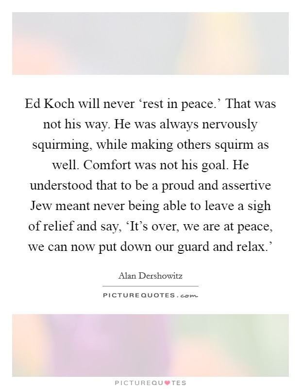 Ed Koch will never ‘rest in peace.' That was not his way. He was always nervously squirming, while making others squirm as well. Comfort was not his goal. He understood that to be a proud and assertive Jew meant never being able to leave a sigh of relief and say, ‘It's over, we are at peace, we can now put down our guard and relax.' Picture Quote #1