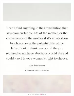 I can’t find anything in the Constitution that says you prefer the life of the mother, or the convenience of the mother if it’s an abortion by choice, over the potential life of the fetus. Look, I think women, if they’re required to not have abortions, could die and could - so I favor a woman’s right to choose Picture Quote #1