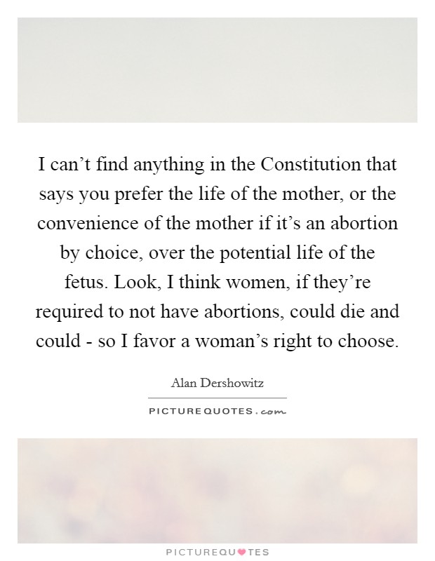 I can't find anything in the Constitution that says you prefer the life of the mother, or the convenience of the mother if it's an abortion by choice, over the potential life of the fetus. Look, I think women, if they're required to not have abortions, could die and could - so I favor a woman's right to choose Picture Quote #1