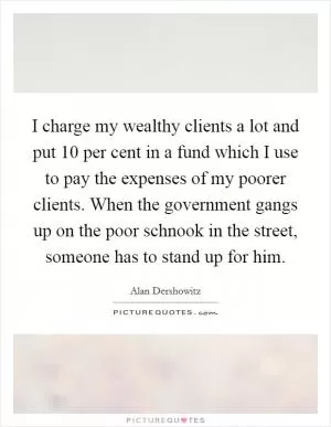 I charge my wealthy clients a lot and put 10 per cent in a fund which I use to pay the expenses of my poorer clients. When the government gangs up on the poor schnook in the street, someone has to stand up for him Picture Quote #1