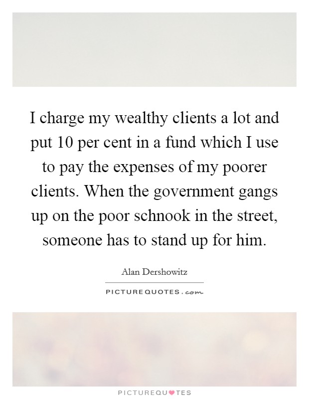 I charge my wealthy clients a lot and put 10 per cent in a fund which I use to pay the expenses of my poorer clients. When the government gangs up on the poor schnook in the street, someone has to stand up for him Picture Quote #1