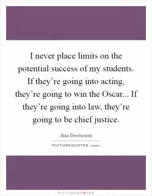 I never place limits on the potential success of my students. If they’re going into acting, they’re going to win the Oscar... If they’re going into law, they’re going to be chief justice Picture Quote #1