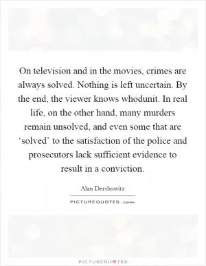 On television and in the movies, crimes are always solved. Nothing is left uncertain. By the end, the viewer knows whodunit. In real life, on the other hand, many murders remain unsolved, and even some that are ‘solved’ to the satisfaction of the police and prosecutors lack sufficient evidence to result in a conviction Picture Quote #1