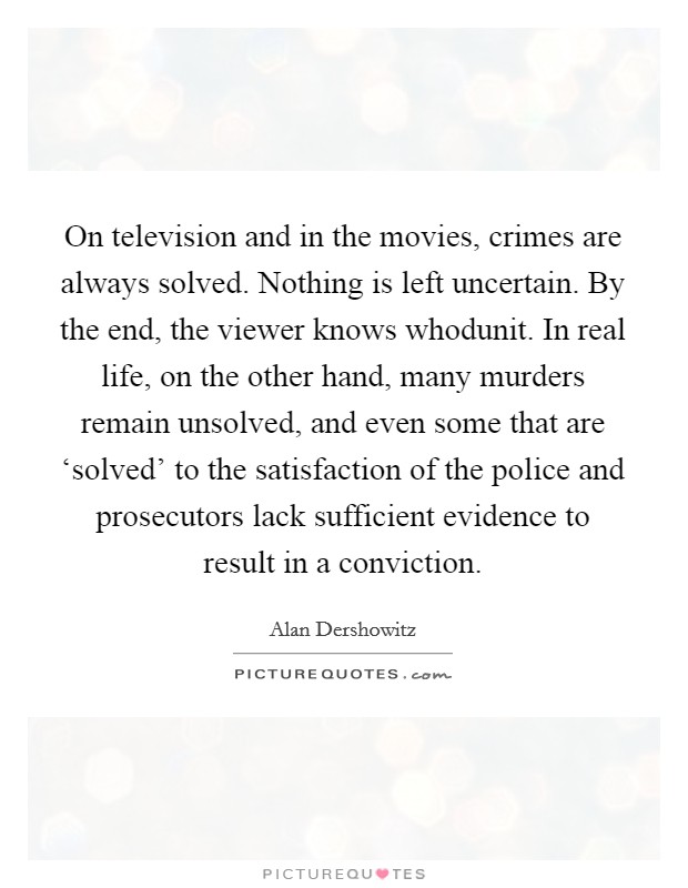On television and in the movies, crimes are always solved. Nothing is left uncertain. By the end, the viewer knows whodunit. In real life, on the other hand, many murders remain unsolved, and even some that are ‘solved' to the satisfaction of the police and prosecutors lack sufficient evidence to result in a conviction Picture Quote #1