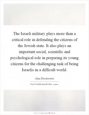 The Israeli military plays more than a critical role in defending the citizens of the Jewish state. It also plays an important social, scientific and psychological role in preparing its young citizens for the challenging task of being Israelis in a difficult world Picture Quote #1