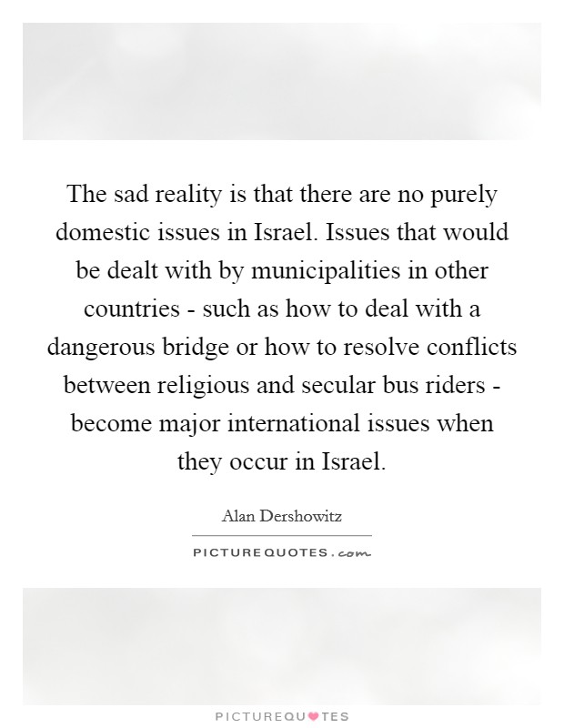 The sad reality is that there are no purely domestic issues in Israel. Issues that would be dealt with by municipalities in other countries - such as how to deal with a dangerous bridge or how to resolve conflicts between religious and secular bus riders - become major international issues when they occur in Israel Picture Quote #1