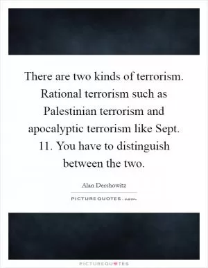 There are two kinds of terrorism. Rational terrorism such as Palestinian terrorism and apocalyptic terrorism like Sept. 11. You have to distinguish between the two Picture Quote #1