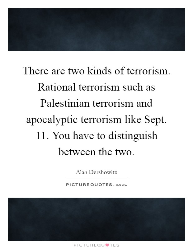 There are two kinds of terrorism. Rational terrorism such as Palestinian terrorism and apocalyptic terrorism like Sept. 11. You have to distinguish between the two Picture Quote #1
