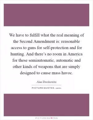 We have to fulfill what the real meaning of the Second Amendment is: reasonable access to guns for self-protection and for hunting. And there’s no room in America for these semiautomatic, automatic and other kinds of weapons that are simply designed to cause mass havoc Picture Quote #1